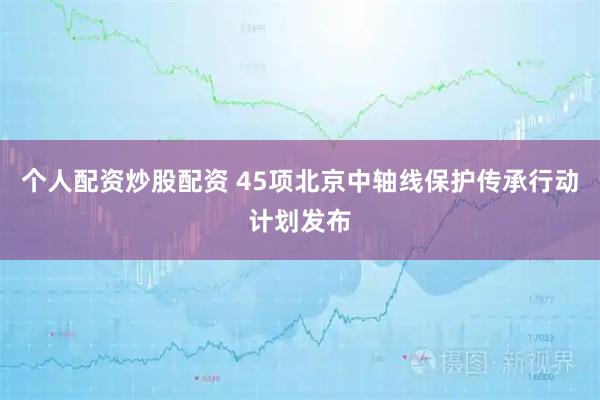 个人配资炒股配资 45项北京中轴线保护传承行动计划发布