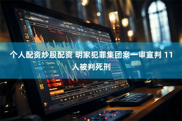 个人配资炒股配资 明家犯罪集团案一审宣判 11人被判死刑