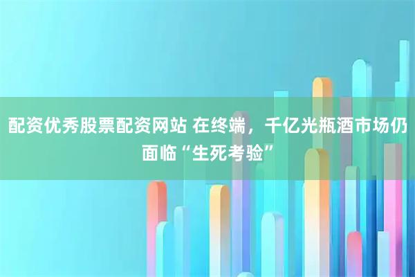 配资优秀股票配资网站 在终端，千亿光瓶酒市场仍面临“生死考验”