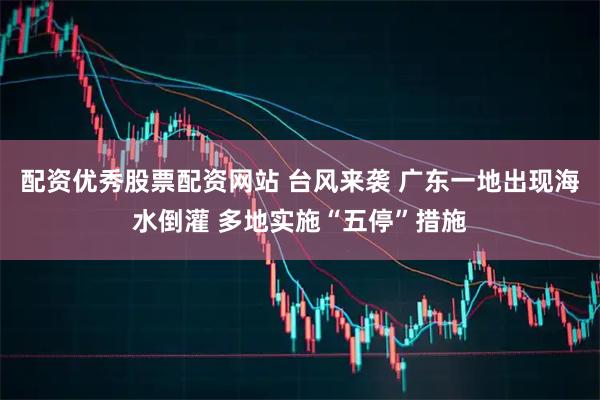 配资优秀股票配资网站 台风来袭 广东一地出现海水倒灌 多地实施“五停”措施