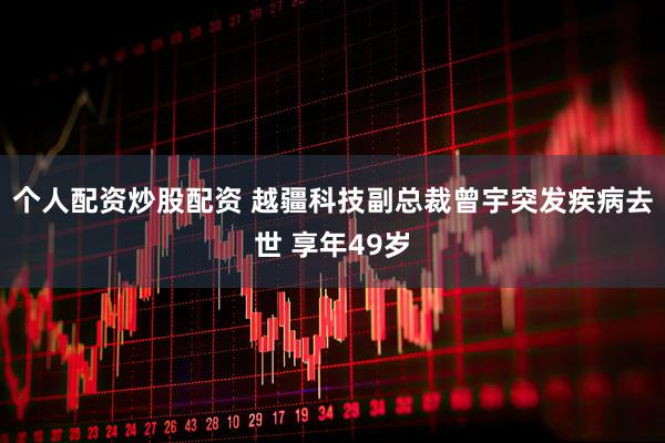个人配资炒股配资 越疆科技副总裁曾宇突发疾病去世 享年49岁