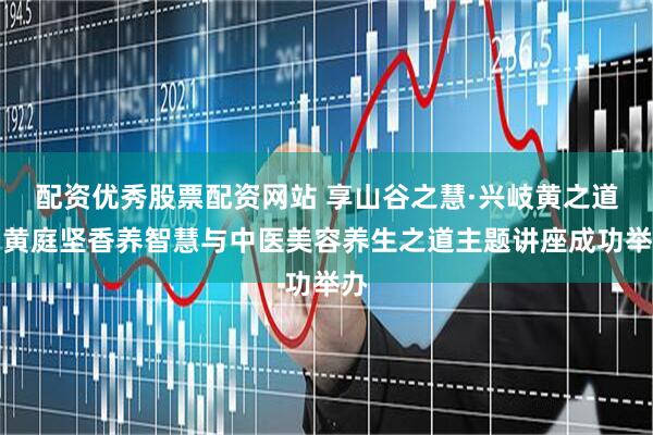 配资优秀股票配资网站 享山谷之慧·兴岐黄之道｜黄庭坚香养智慧与中医美容养生之道主题讲座成功举办