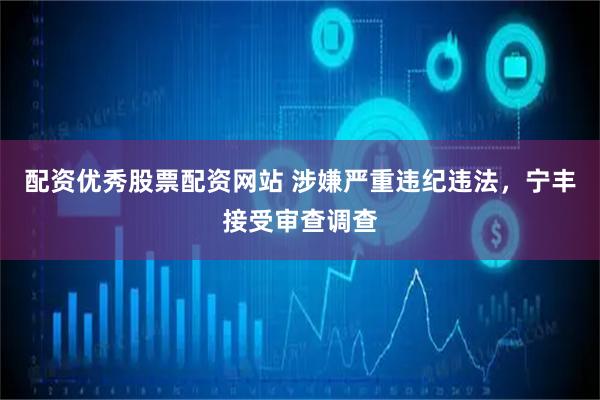 配资优秀股票配资网站 涉嫌严重违纪违法，宁丰接受审查调查