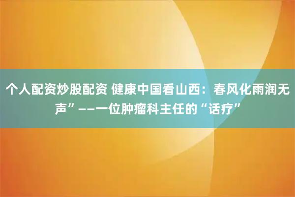 个人配资炒股配资 健康中国看山西：春风化雨润无声”——一位肿瘤科主任的“话疗”