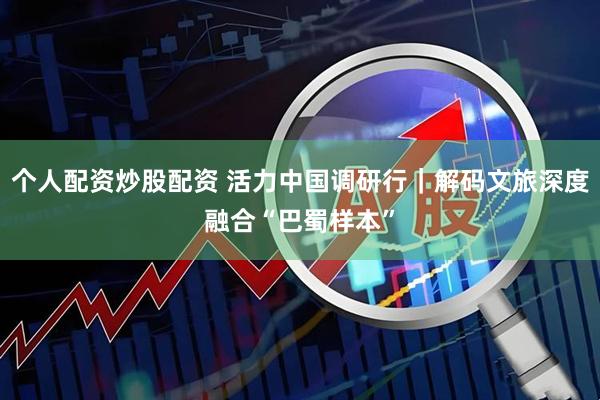 个人配资炒股配资 活力中国调研行｜解码文旅深度融合“巴蜀样本”