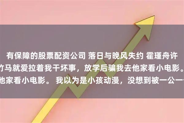 有保障的股票配资公司 落日与晚风失约 霍瑾舟许星诺姜照微陆知珩 打小竹马就爱拉着我干坏事，放学后骗我去他家看小电影。 我以为是小孩动漫，没想到被一公一母辣瞎双眼。