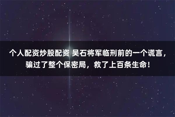 个人配资炒股配资 吴石将军临刑前的一个谎言，骗过了整个保密局，救了上百条生命！