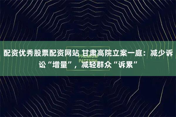 配资优秀股票配资网站 甘肃高院立案一庭：减少诉讼“增量”，减轻群众“诉累”