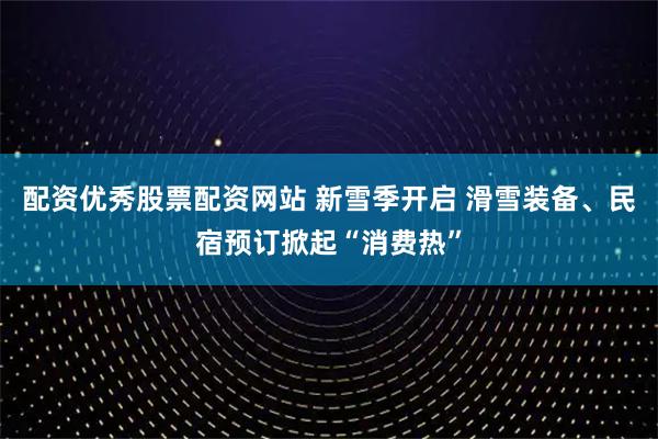 配资优秀股票配资网站 新雪季开启 滑雪装备、民宿预订掀起“消费热”