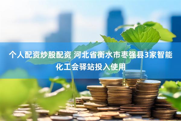 个人配资炒股配资 河北省衡水市枣强县3家智能化工会驿站投入使用