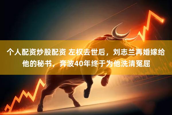 个人配资炒股配资 左权去世后，刘志兰再婚嫁给他的秘书，奔波40年终于为他洗清冤屈