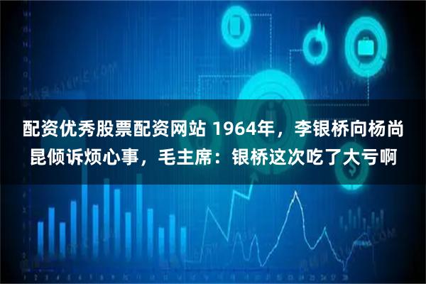配资优秀股票配资网站 1964年，李银桥向杨尚昆倾诉烦心事，毛主席：银桥这次吃了大亏啊