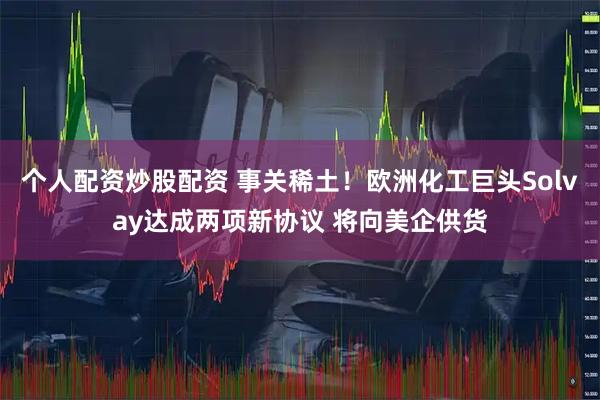 个人配资炒股配资 事关稀土！欧洲化工巨头Solvay达成两项新协议 将向美企供货