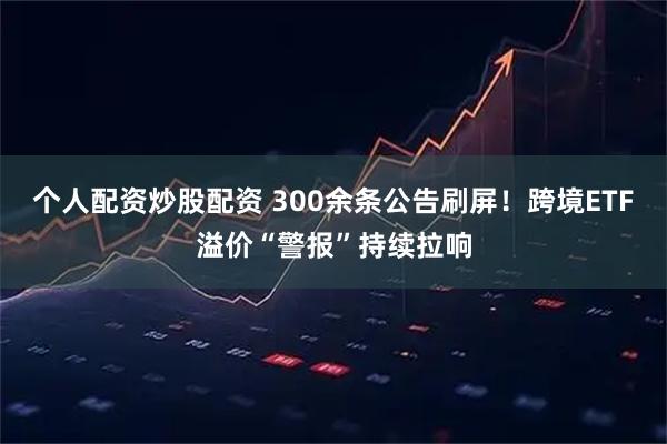 个人配资炒股配资 300余条公告刷屏！跨境ETF溢价“警报”持续拉响