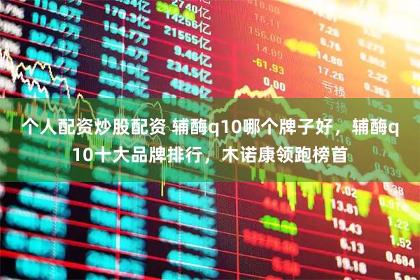 个人配资炒股配资 辅酶q10哪个牌子好，辅酶q10十大品牌排行，木诺康领跑榜首