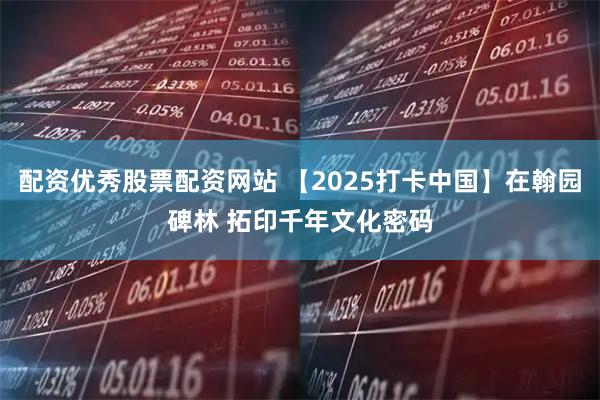 配资优秀股票配资网站 【2025打卡中国】在翰园碑林 拓印千年文化密码