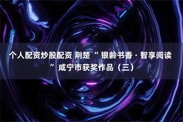 个人配资炒股配资 荆楚 “ 银龄书香 · 智享阅读 ” 咸宁市获奖作品（三）