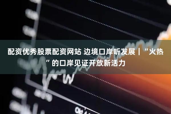 配资优秀股票配资网站 边境口岸听发展｜“火热”的口岸见证开放新活力