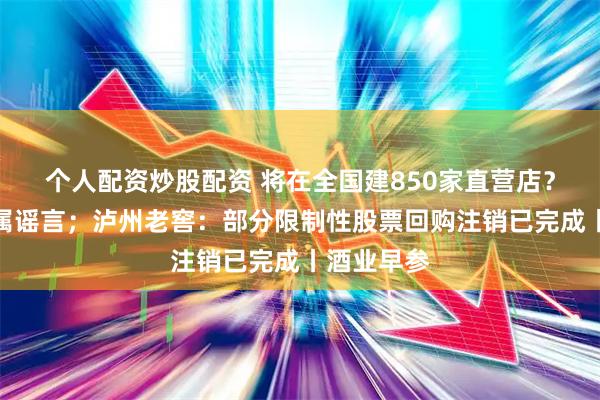 个人配资炒股配资 将在全国建850家直营店？茅台称纯属谣言；泸州老窖：部分限制性股票回购注销已完成丨酒业早参
