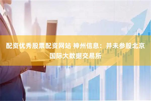 配资优秀股票配资网站 神州信息：并未参股北京国际大数据交易所