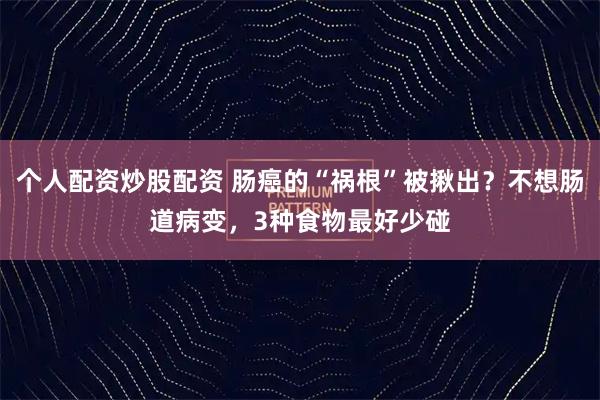 个人配资炒股配资 肠癌的“祸根”被揪出？不想肠道病变，3种食物最好少碰