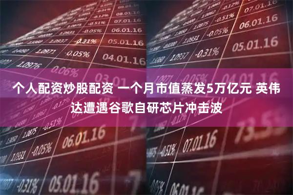 个人配资炒股配资 一个月市值蒸发5万亿元 英伟达遭遇谷歌自研芯片冲击波