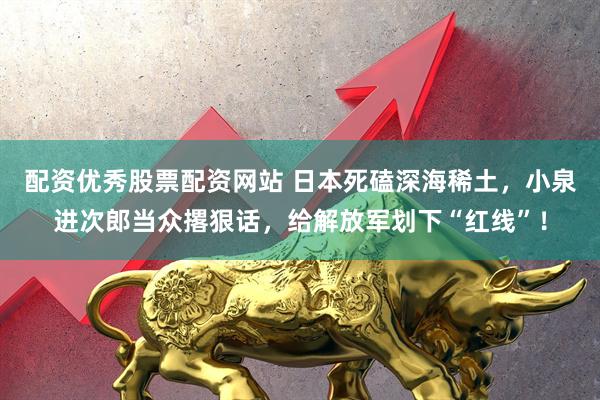 配资优秀股票配资网站 日本死磕深海稀土，小泉进次郎当众撂狠话，给解放军划下“红线”！