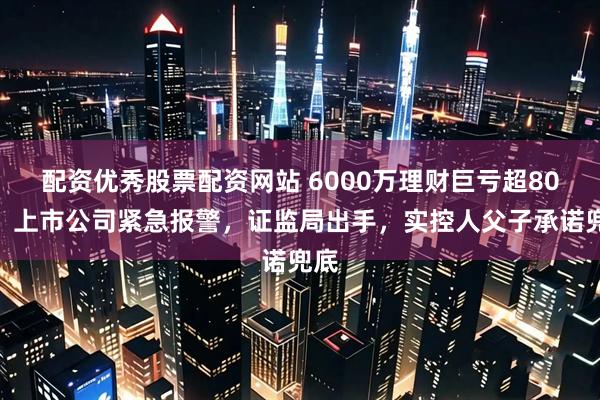 配资优秀股票配资网站 6000万理财巨亏超80%，上市公司紧急报警，证监局出手，实控人父子承诺兜底