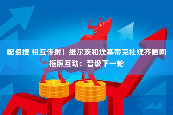 配资搜 相互传射！维尔茨和埃基蒂克社媒齐晒同框照互动：晋级下一轮