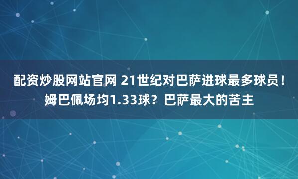 配资炒股网站官网 21世纪对巴萨进球最多球员！姆巴佩场均1.33球？巴萨最大的苦主