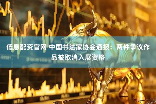 低息配资官网 中国书法家协会通报：两件争议作品被取消入展资格