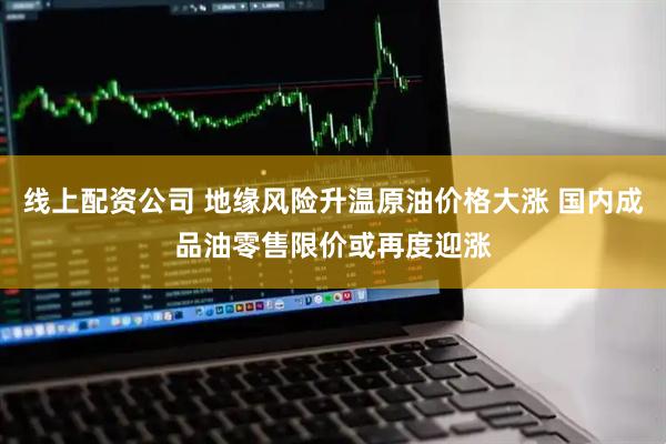 线上配资公司 地缘风险升温原油价格大涨 国内成品油零售限价或再度迎涨
