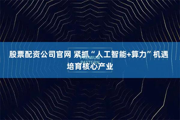 股票配资公司官网 紧抓“人工智能+算力”机遇 培育核心产业