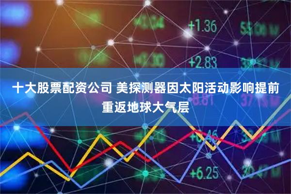十大股票配资公司 美探测器因太阳活动影响提前重返地球大气层