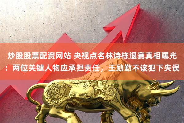炒股股票配资网站 央视点名林诗栋退赛真相曝光：两位关键人物应承担责任，王励勤不该犯下失误