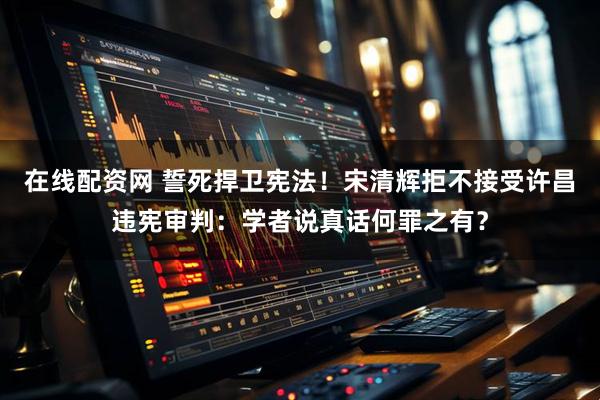 在线配资网 誓死捍卫宪法！宋清辉拒不接受许昌违宪审判：学者说真话何罪之有？
