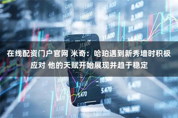 在线配资门户官网 米奇：哈珀遇到新秀墙时积极应对 他的天赋开始展现并趋于稳定
