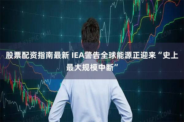 股票配资指南最新 IEA警告全球能源正迎来“史上最大规模中断”