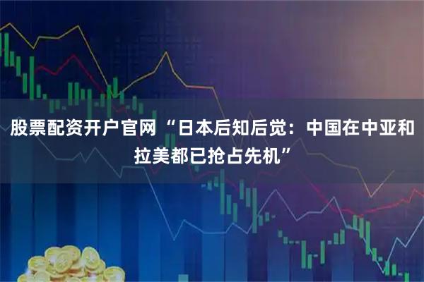 股票配资开户官网 “日本后知后觉：中国在中亚和拉美都已抢占先机”