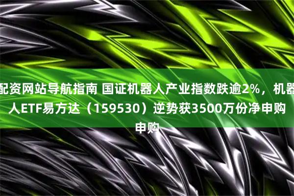 配资网站导航指南 国证机器人产业指数跌逾2%，机器人ETF易方达（159530）逆势获3500万份净申购