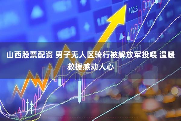 山西股票配资 男子无人区骑行被解放军投喂 温暖救援感动人心