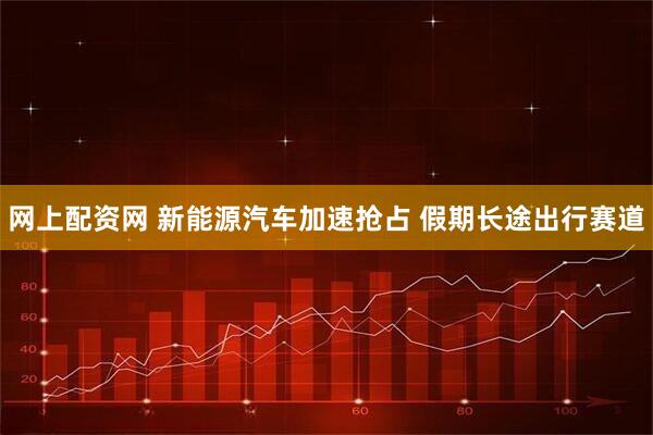 网上配资网 新能源汽车加速抢占 假期长途出行赛道