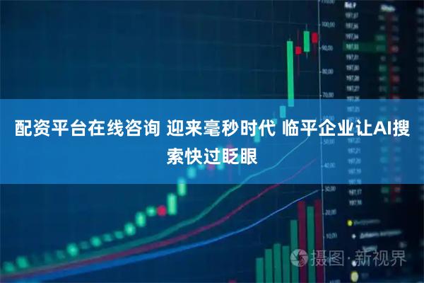 配资平台在线咨询 迎来毫秒时代 临平企业让AI搜索快过眨眼