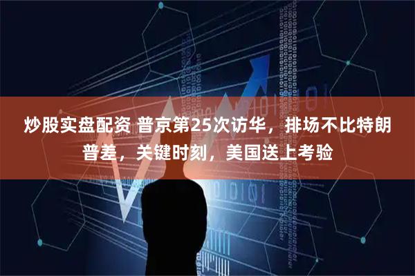 炒股实盘配资 普京第25次访华，排场不比特朗普差，关键时刻，美国送上考验