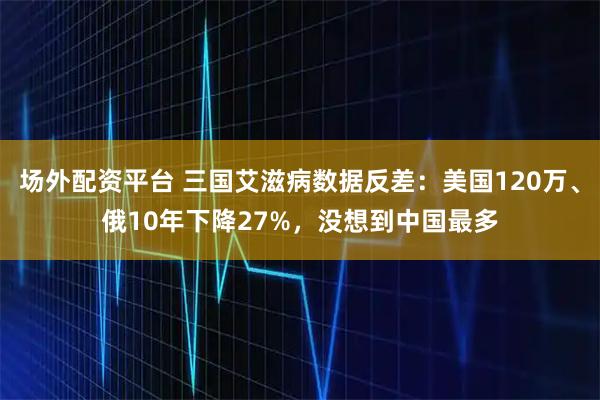 场外配资平台 三国艾滋病数据反差：美国120万、俄10年下降27%，没想到中国最多