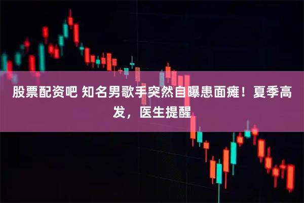 股票配资吧 知名男歌手突然自曝患面瘫！夏季高发，医生提醒