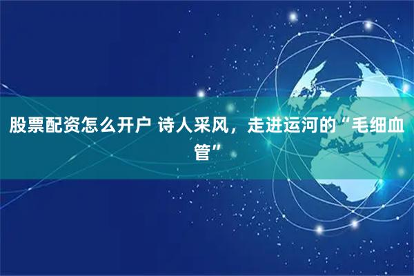 股票配资怎么开户 诗人采风，走进运河的“毛细血管”