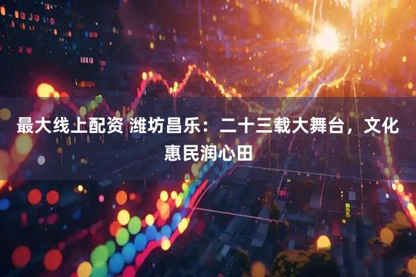 最大线上配资 潍坊昌乐：二十三载大舞台，文化惠民润心田