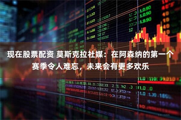 现在股票配资 莫斯克拉社媒：在阿森纳的第一个赛季令人难忘，未来会有更多欢乐