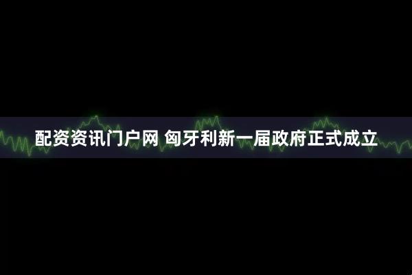 配资资讯门户网 匈牙利新一届政府正式成立